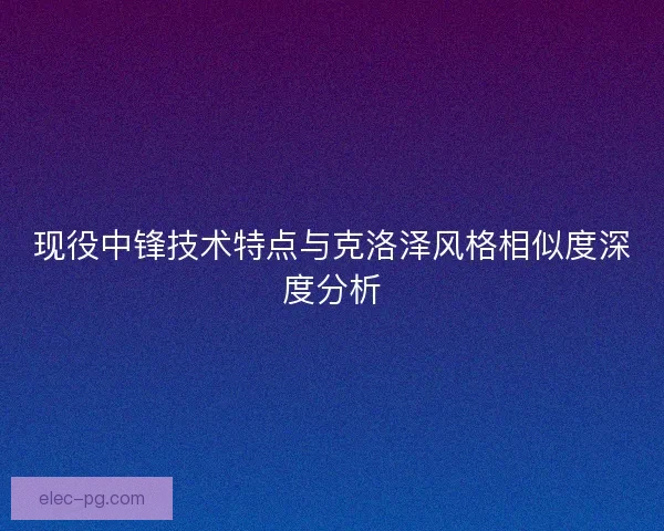 现役中锋技术特点与克洛泽风格相似度深度分析