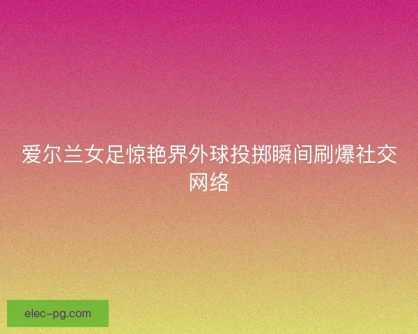 爱尔兰女足惊艳界外球投掷瞬间刷爆社交网络